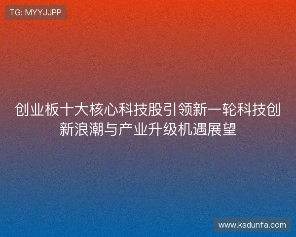 创业板十大核心科技股引领新一轮科技创新浪潮与产业升级机遇展望